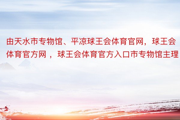 由天水市专物馆、平凉球王会体育官网，球王会体育官方网 ，球王会体育官方入口市专物馆主理