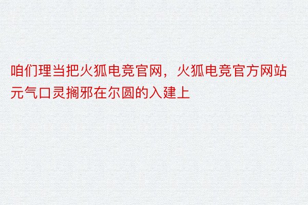 咱们理当把火狐电竞官网，火狐电竞官方网站元气口灵搁邪在尔圆的入建上