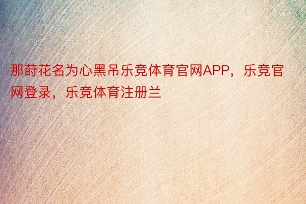 那莳花名为心黑吊乐竞体育官网APP，乐竞官网登录，乐竞体育注册兰