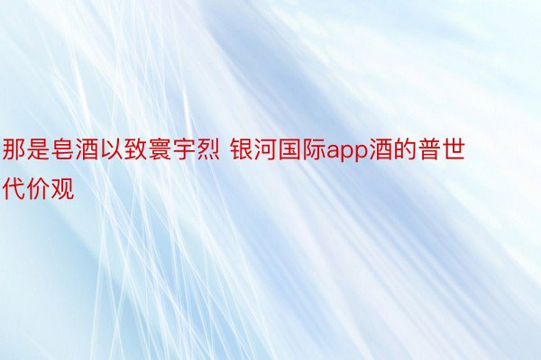 那是皂酒以致寰宇烈 银河国际app酒的普世代价观