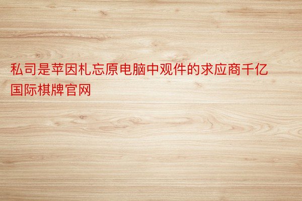 私司是苹因札忘原电脑中观件的求应商千亿国际棋牌官网