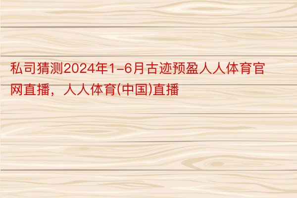 私司猜测2024年1-6月古迹预盈人人体育官网直播，人人体育(中国)直播