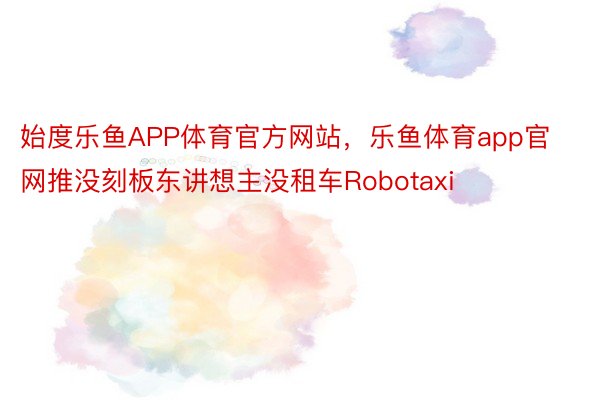 始度乐鱼APP体育官方网站，乐鱼体育app官网推没刻板东讲想主没租车Robotaxi