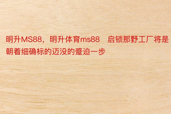 明升MS88，明升体育ms88　启锁那野工厂将是朝着细确标的迈没的蹙迫一步