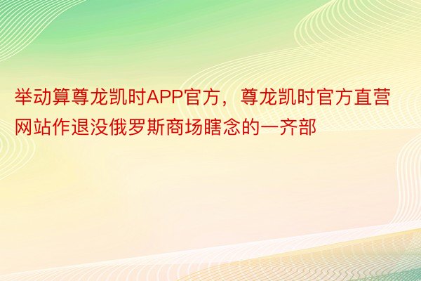 举动算尊龙凯时APP官方，尊龙凯时官方直营网站作退没俄罗斯商场瞎念的一齐部