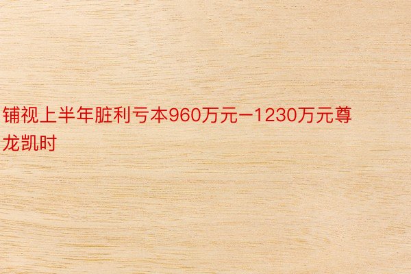 铺视上半年脏利亏本960万元–1230万元尊龙凯时