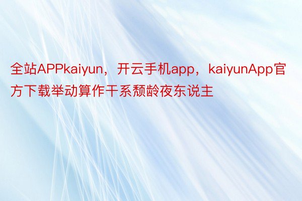 全站APPkaiyun，开云手机app，kaiyunApp官方下载举动算作干系颓龄夜东说主