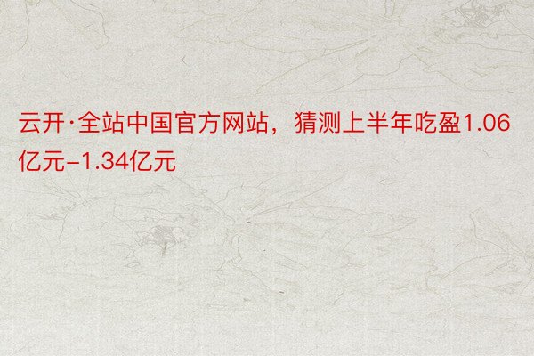 云开·全站中国官方网站，猜测上半年吃盈1.06亿元-1.34亿元