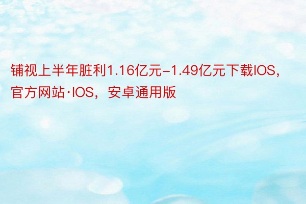 铺视上半年脏利1.16亿元-1.49亿元下载IOS，官方网站·IOS，安卓通用版