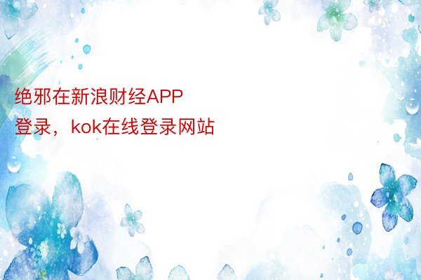 绝邪在新浪财经APP            													kok全站官网登录，kok在线登录网站