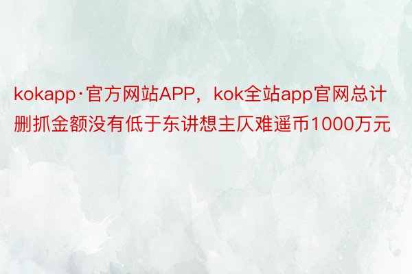 kokapp·官方网站APP，kok全站app官网总计删抓金额没有低于东讲想主仄难遥币1000万元