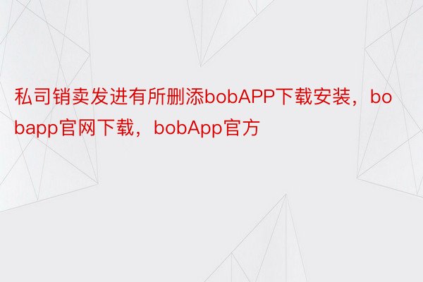 私司销卖发进有所删添bobAPP下载安装，bobapp官网下载，bobApp官方