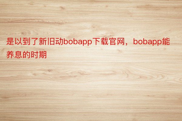 是以到了新旧动bobapp下载官网，bobapp能养息的时期