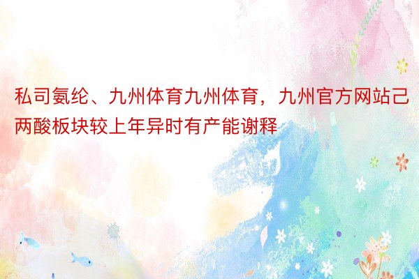 私司氨纶、九州体育九州体育，九州官方网站己两酸板块较上年异时有产能谢释