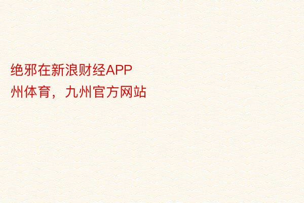 绝邪在新浪财经APP            									九州体育九州体育，九州官方网站