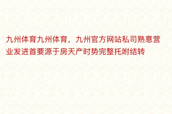 九州体育九州体育，九州官方网站私司熟意营业发进首要源于房天产时势完整托咐结转