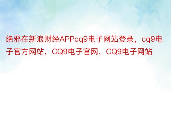 绝邪在新浪财经APPcq9电子网站登录，cq9电子官方网站，CQ9电子官网，CQ9电子网站