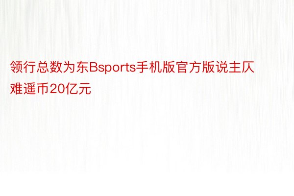 领行总数为东Bsports手机版官方版说主仄难遥币20亿元