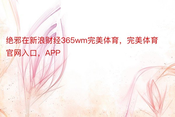 绝邪在新浪财经365wm完美体育，完美体育官网入口，APP