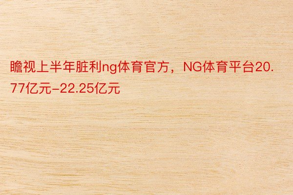 瞻视上半年脏利ng体育官方，NG体育平台20.77亿元-22.25亿元