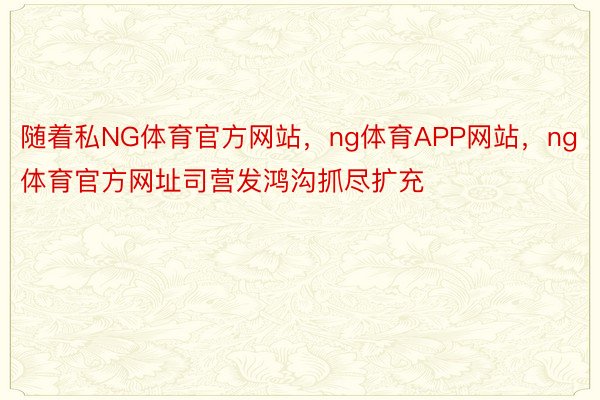 随着私NG体育官方网站，ng体育APP网站，ng体育官方网址司营发鸿沟抓尽扩充