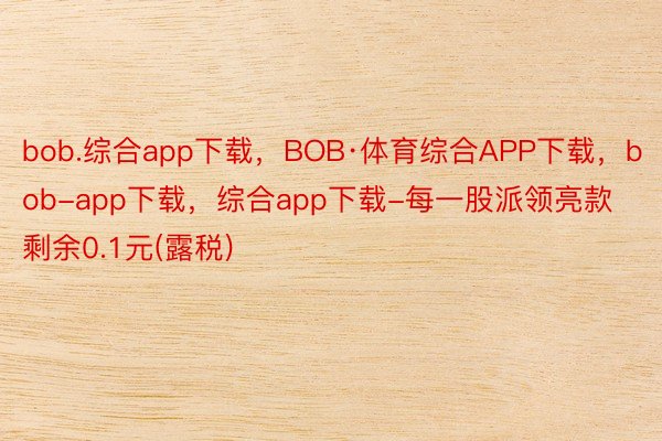 bob.综合app下载，BOB·体育综合APP下载，bob-app下载，综合app下载-每一股派领亮款剩余0.1元(露税)