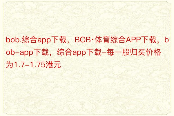 bob.综合app下载，BOB·体育综合APP下载，bob-app下载，综合app下载-每一股归买价格为1.7-1.75港元