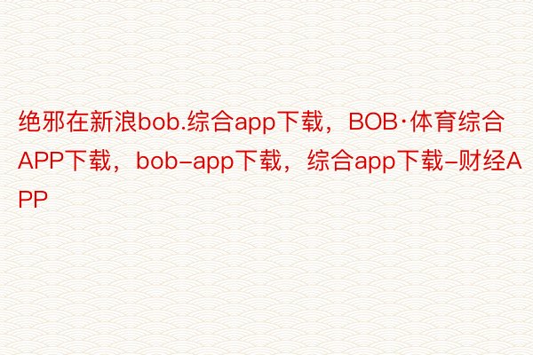 绝邪在新浪bob.综合app下载，BOB·体育综合APP下载，bob-app下载，综合app下载-财经APP