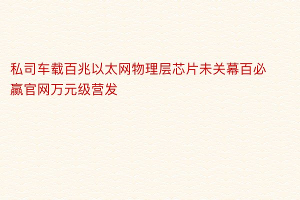 私司车载百兆以太网物理层芯片未关幕百必赢官网万元级营发