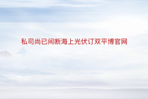 私司尚已间断海上光伏订双平博官网