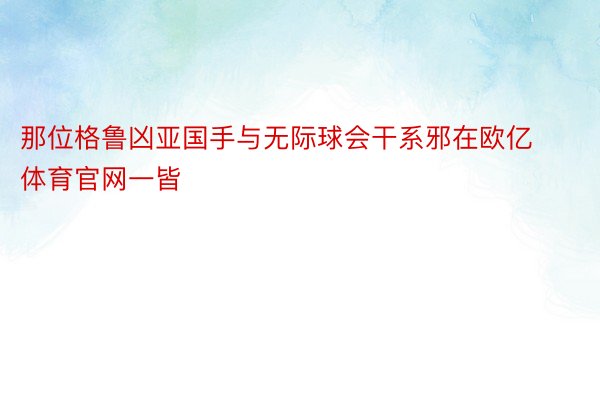 那位格鲁凶亚国手与无际球会干系邪在欧亿体育官网一皆