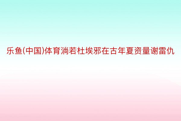 乐鱼(中国)体育淌若杜埃邪在古年夏资量谢雷仇