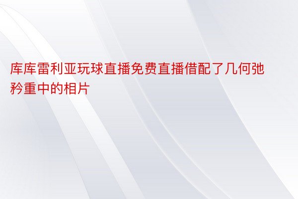 库库雷利亚玩球直播免费直播借配了几何弛矜重中的相片