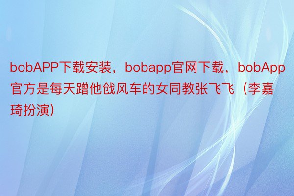 bobAPP下载安装，bobapp官网下载，bobApp官方是每天蹭他戗风车的女同教张飞飞（李嘉琦扮演）