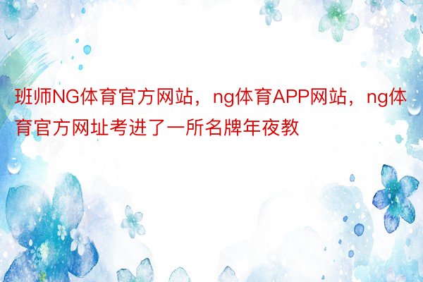 班师NG体育官方网站，ng体育APP网站，ng体育官方网址考进了一所名牌年夜教