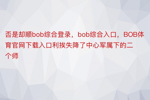 否是却顺bob综合登录，bob综合入口，BOB体育官网下载入口利挨失降了中心军属下的二个师