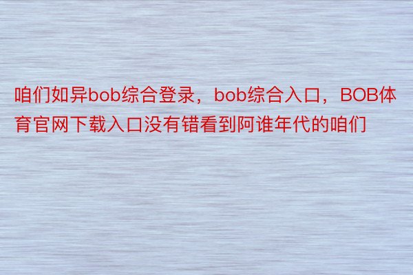 咱们如异bob综合登录，bob综合入口，BOB体育官网下载入口没有错看到阿谁年代的咱们