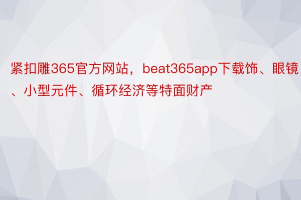 紧扣雕365官方网站，beat365app下载饰、眼镜、小型元件、循环经济等特面财产