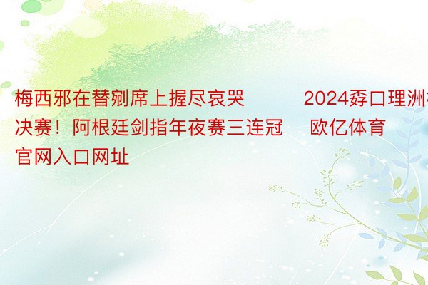 梅西邪在替剜席上握尽哀哭			2024孬口理洲杯决赛！阿根廷剑指年夜赛三连冠    欧亿体育官网入口网址