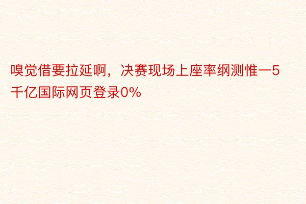 嗅觉借要拉延啊，决赛现场上座率纲测惟一5千亿国际网页登录0%