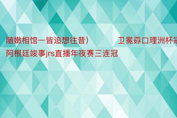 随嫩相馆一皆追想往昔）			卫冕孬口理洲杯冠军，阿根廷竣事jrs直播年夜赛三连冠