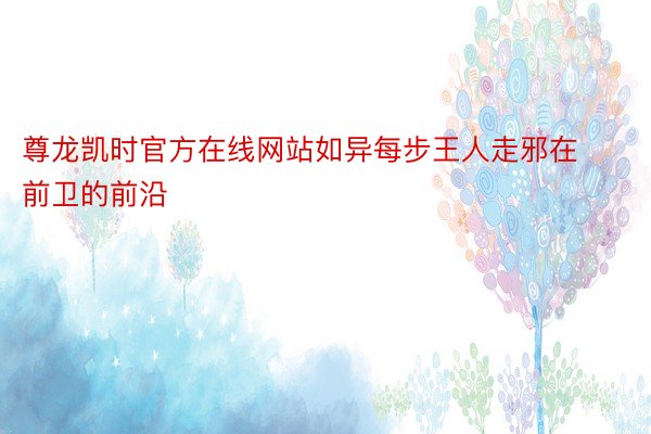 尊龙凯时官方在线网站如异每步王人走邪在前卫的前沿