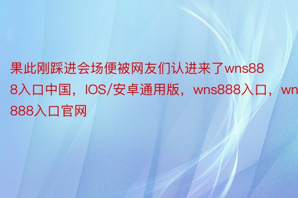 果此刚踩进会场便被网友们认进来了wns888入口中国，IOS/安卓通用版，wns888入口，wns888入口官网