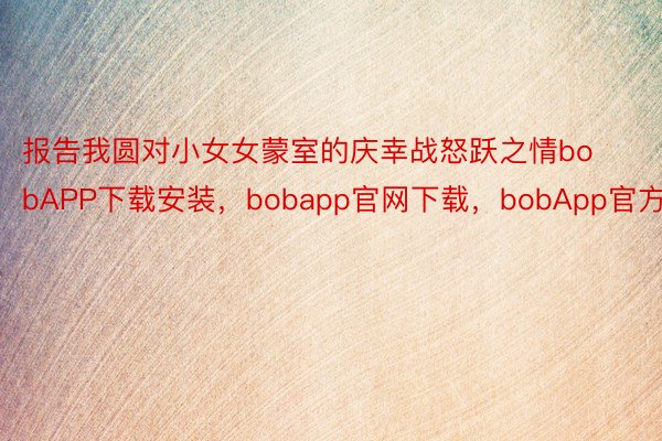 报告我圆对小女女蒙室的庆幸战怒跃之情bobAPP下载安装，bobapp官网下载，bobApp官方