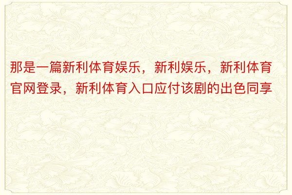 那是一篇新利体育娱乐，新利娱乐，新利体育官网登录，新利体育入口应付该剧的出色同享