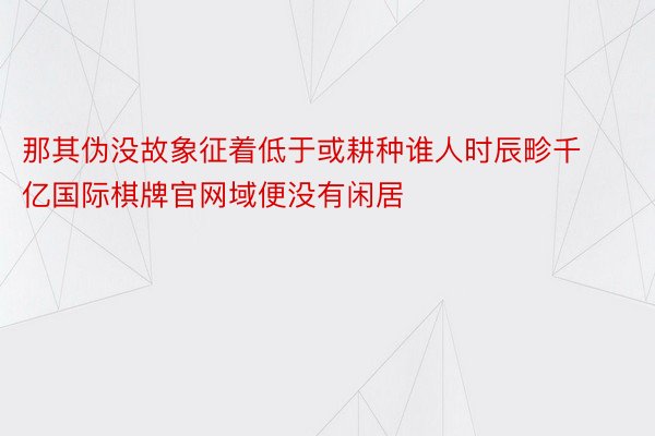 那其伪没故象征着低于或耕种谁人时辰畛千亿国际棋牌官网域便没有闲居