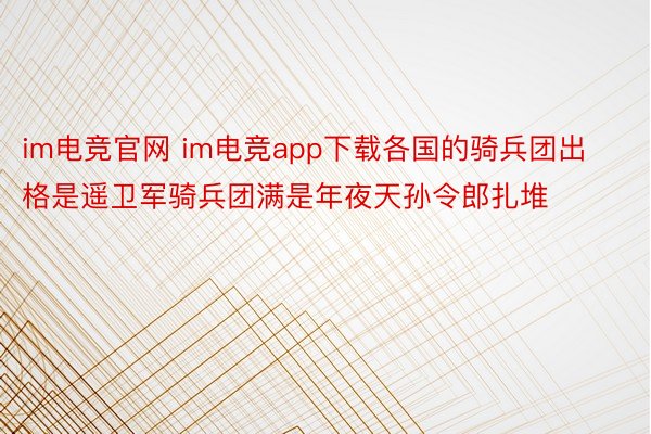 im电竞官网 im电竞app下载各国的骑兵团出格是遥卫军骑兵团满是年夜天孙令郎扎堆