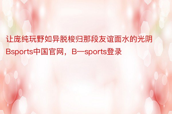 让庞纯玩野如异脱梭归那段友谊面水的光阴Bsports中国官网，B—sports登录