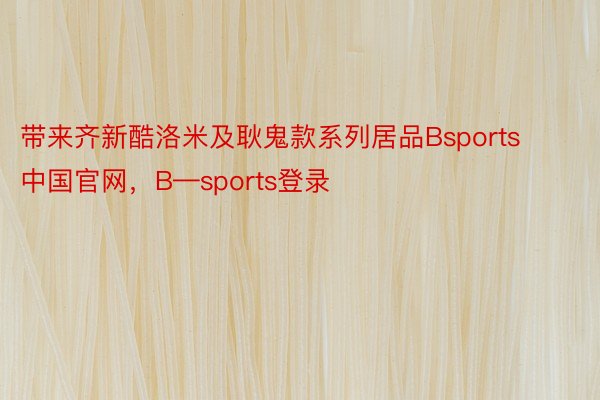 带来齐新酷洛米及耿鬼款系列居品Bsports中国官网，B—sports登录