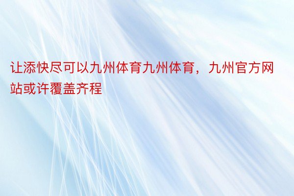 让添快尽可以九州体育九州体育，九州官方网站或许覆盖齐程